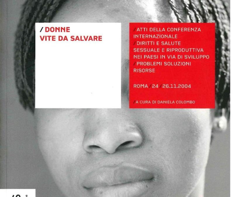 Donne vite da salvare. Atti della conferenza internazionale “Diritti e salute sessuale e riproduttiva nei paesi in via di sviluppo: problemi, soluzioni, risorse”, Roma, 24-26 novembre 2004